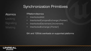 Synchronization Primitives
Atomics
Locking
Signaling
Waiting
FPlatformAtomics
• InterlockedAdd
• InterlockedCompareExchange (-Pointer)
• InterlockedDecrement (-Increment)
• InterlockedExchange (-Pointer)
64- and 128-bit overloads on supported platforms
 