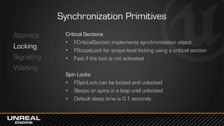Synchronization Primitives
Atomics
Locking
Signaling
Waiting
Critical Sections
• FCriticalSection implements synchronization object
• FScopeLock for scope level locking using a critical section
• Fast if the lock is not activated
Spin Locks
• FSpinLock can be locked and unlocked
• Sleeps or spins in a loop until unlocked
• Default sleep time is 0.1 seconds
 