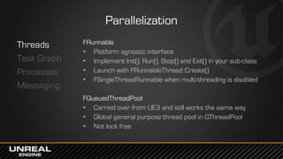 Parallelization
Threads
Task Graph
Processes
Messaging
FRunnable
• Platform agnostic interface
• Implement Init(), Run(), Stop() and Exit() in your sub-class
• Launch with FRunnableThread::Create()
• FSingleThreadRunnable when multi-threading is disabled
FQueuedThreadPool
• Carried over from UE3 and still works the same way
• Global general purpose thread pool in GThreadPool
• Not lock free
 