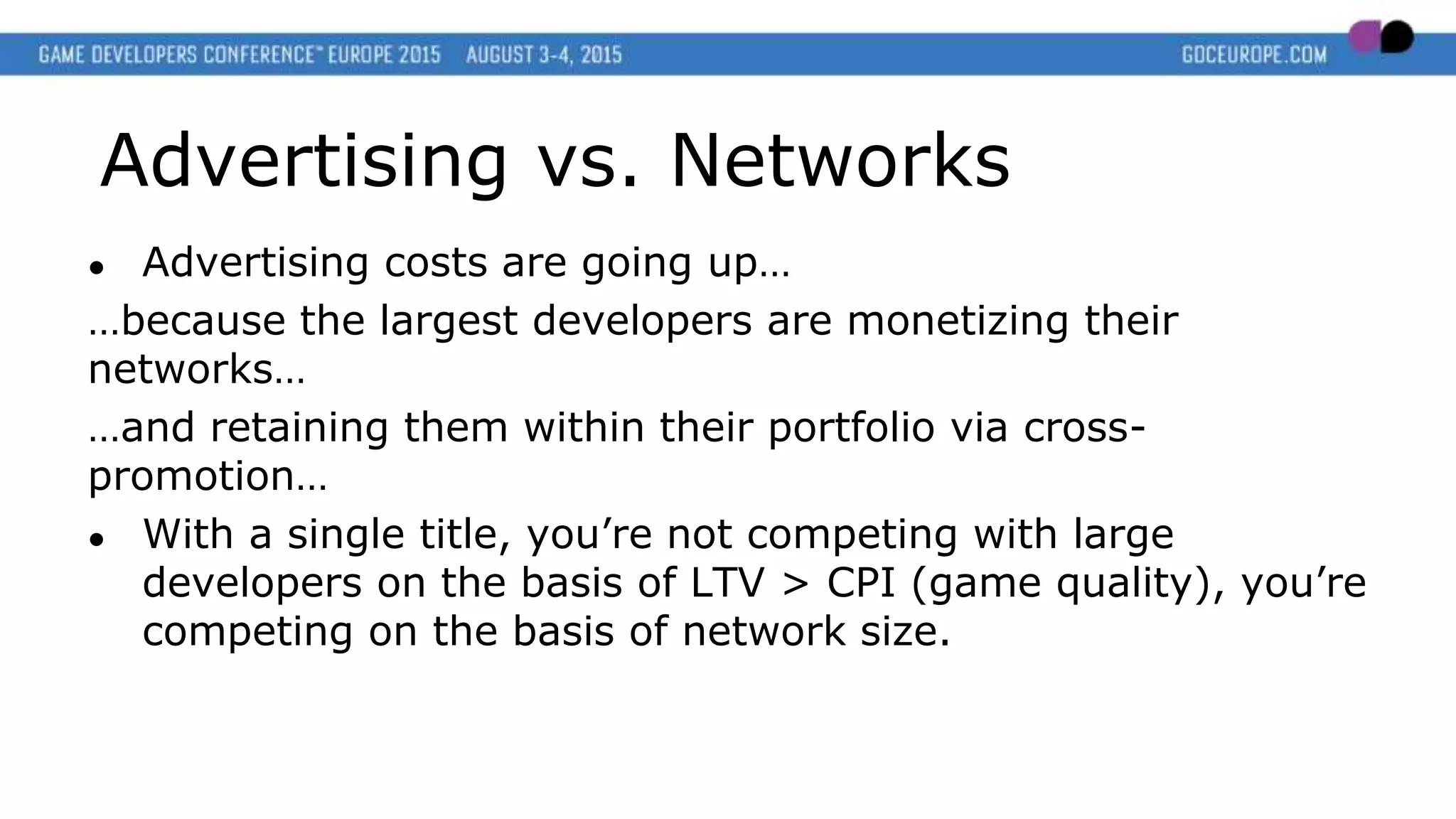 Advertising vs. Networks
● Advertising costs are going up…
…because the largest developers are monetizing their
networks…
…and retaining them within their portfolio via cross-
promotion…
● With a single title, you’re not competing with large
developers on the basis of LTV > CPI (game quality), you’re
competing on the basis of network size.
 