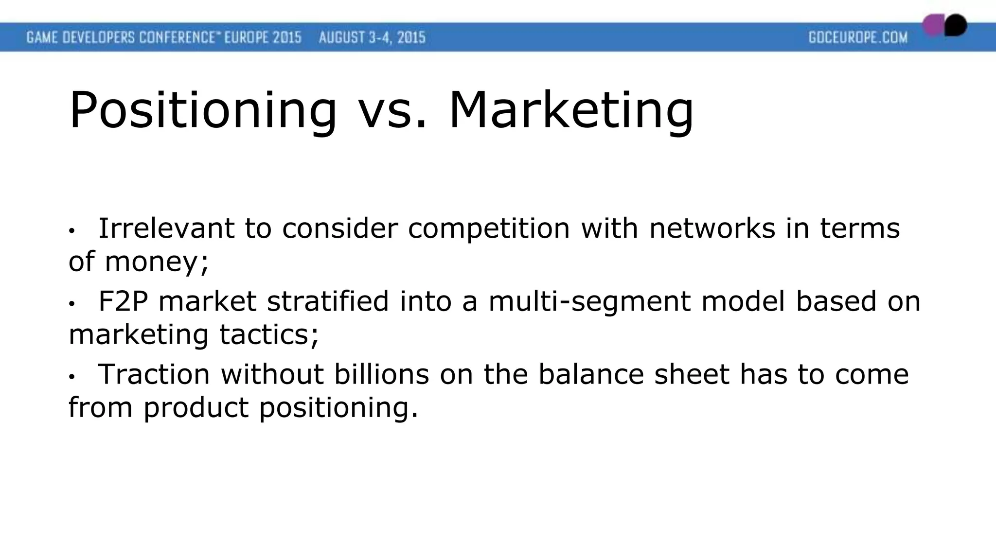 Positioning vs. Marketing
• Irrelevant to consider competition with networks in terms
of money;
• F2P market stratified into a multi-segment model based on
marketing tactics;
• Traction without billions on the balance sheet has to come
from product positioning.
 
