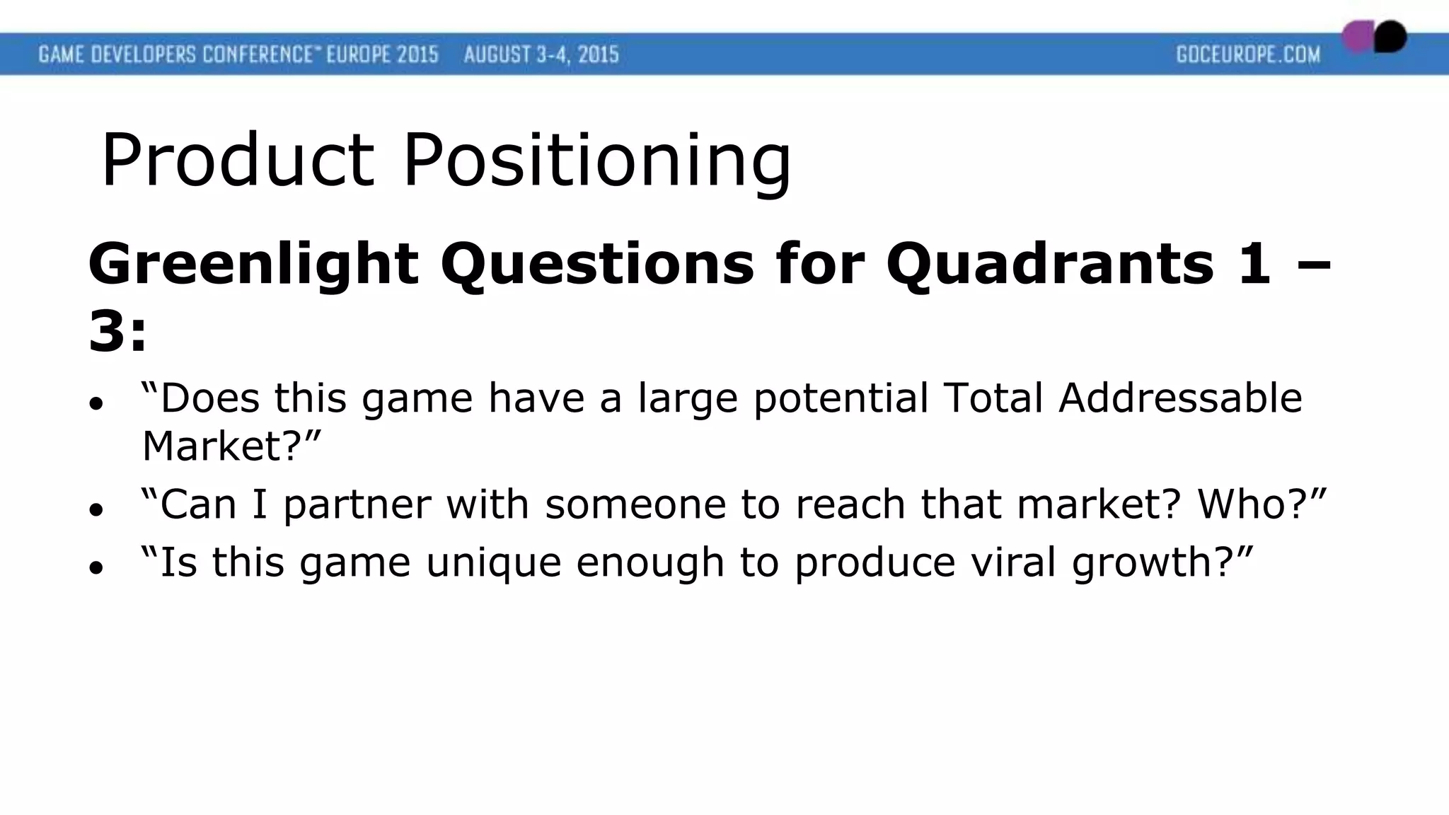 Product Positioning
Greenlight Questions for Quadrants 1 –
3:
● “Does this game have a large potential Total Addressable
Market?”
● “Can I partner with someone to reach that market? Who?”
● “Is this game unique enough to produce viral growth?”
 