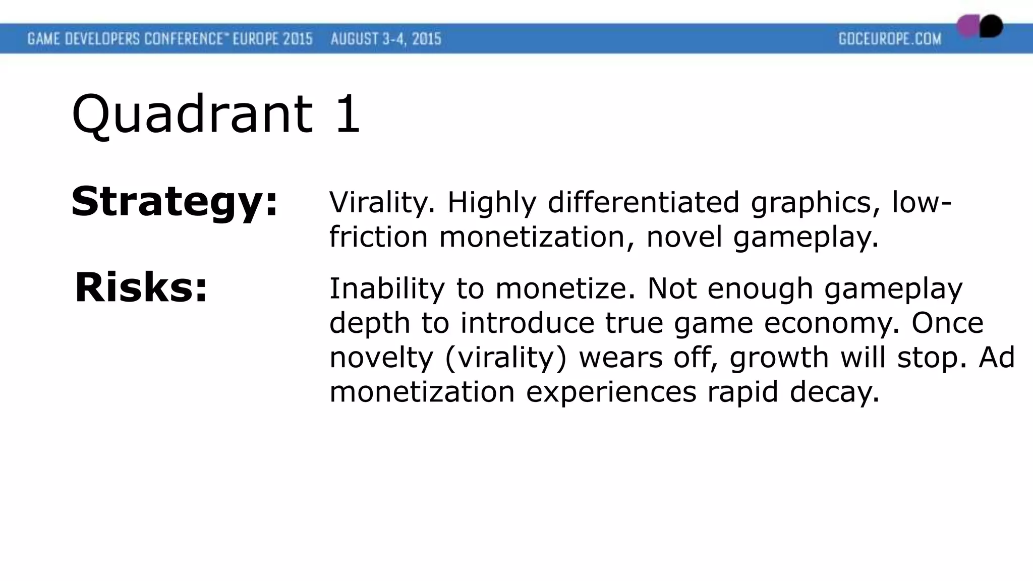 Quadrant 1
Strategy: Virality. Highly differentiated graphics, low-
friction monetization, novel gameplay.
Risks: Inability to monetize. Not enough gameplay
depth to introduce true game economy. Once
novelty (virality) wears off, growth will stop. Ad
monetization experiences rapid decay.
 
