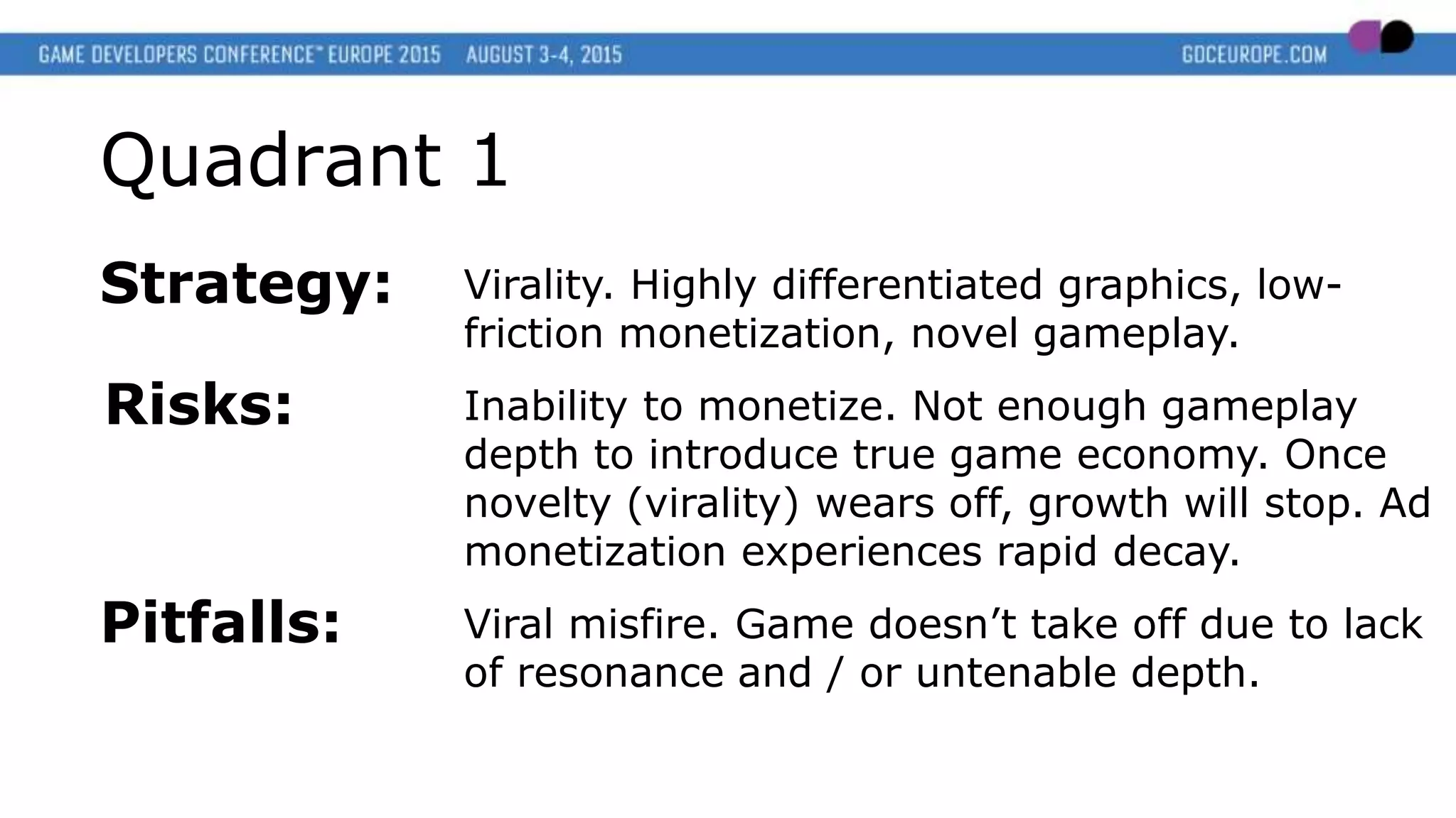 Quadrant 1
Strategy: Virality. Highly differentiated graphics, low-
friction monetization, novel gameplay.
Risks: Inability to monetize. Not enough gameplay
depth to introduce true game economy. Once
novelty (virality) wears off, growth will stop. Ad
monetization experiences rapid decay.
Pitfalls: Viral misfire. Game doesn’t take off due to lack
of resonance and / or untenable depth.
 