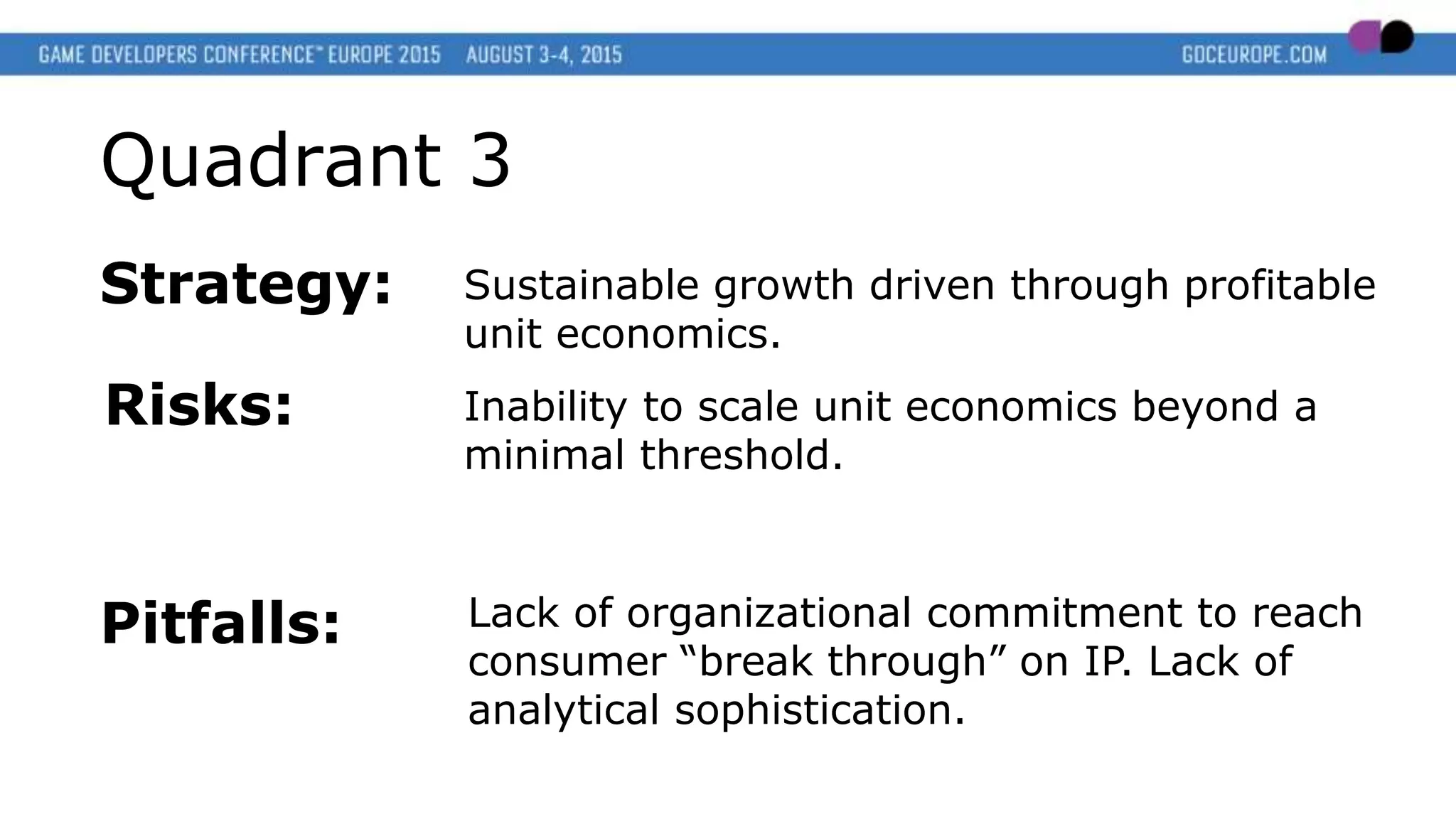 Quadrant 3
Strategy: Sustainable growth driven through profitable
unit economics.
Risks:
Pitfalls:
Inability to scale unit economics beyond a
minimal threshold.
Lack of organizational commitment to reach
consumer “break through” on IP. Lack of
analytical sophistication.
 