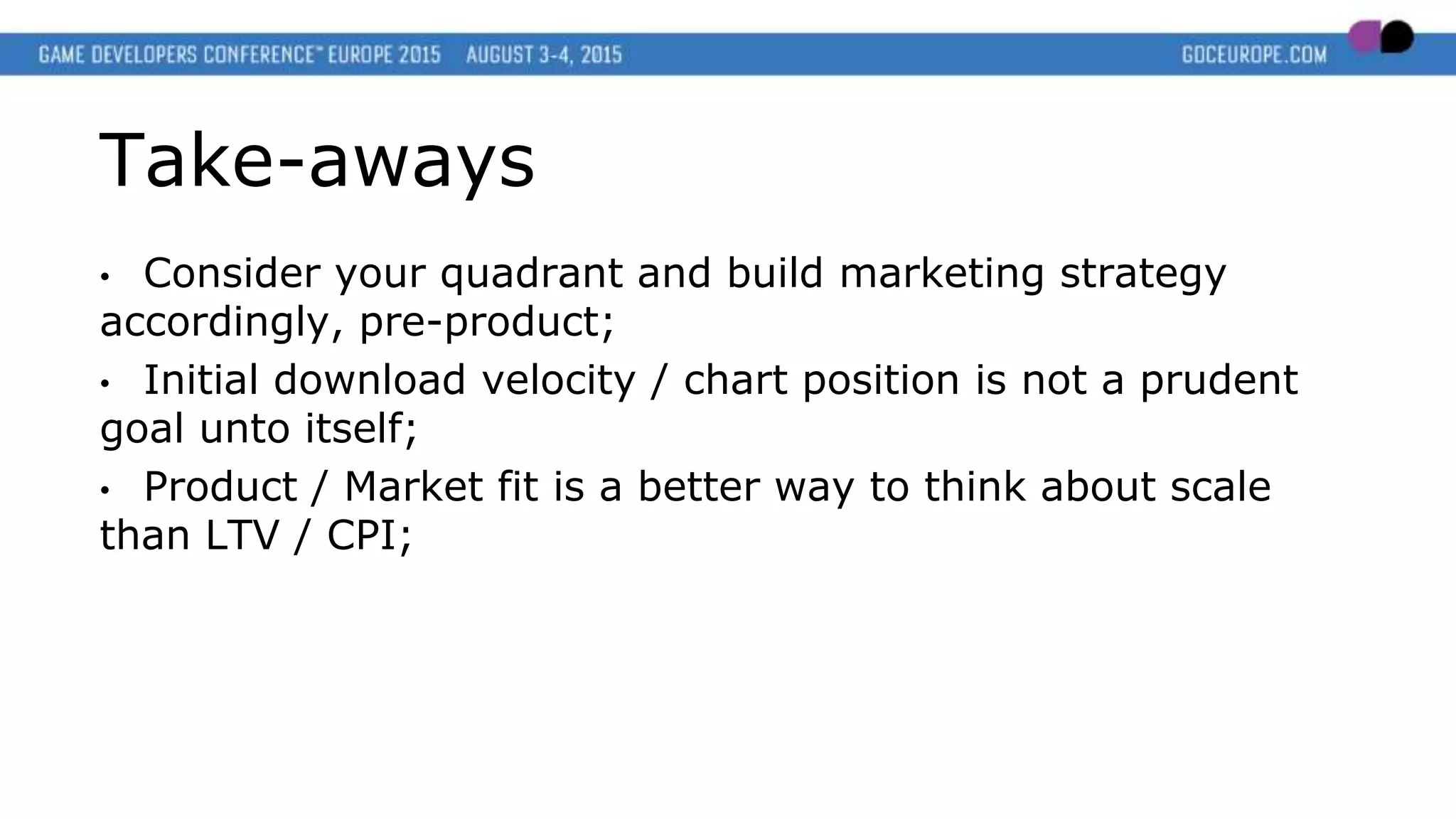Take-aways
• Consider your quadrant and build marketing strategy
accordingly, pre-product;
• Initial download velocity / chart position is not a prudent
goal unto itself;
• Product / Market fit is a better way to think about scale
than LTV / CPI;
 