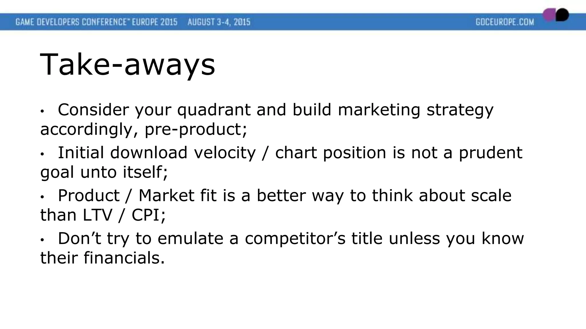 Take-aways
• Consider your quadrant and build marketing strategy
accordingly, pre-product;
• Initial download velocity / chart position is not a prudent
goal unto itself;
• Product / Market fit is a better way to think about scale
than LTV / CPI;
• Don’t try to emulate a competitor’s title unless you know
their financials.
 