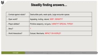 Steadily finding answers…
Concept Pre-Production Production Polish
…Combat against robots? Destructible parts, weak spots, Large encounter spaces
…Open world? Appealing, inviting, natural, SIZE?, DENSITY?
…Player abilities? Primitive weaponry, not guns, VARIETY? SPECIAL TYPES?
…Story? ?
…World Interactions? Outcast, Merchants, IMPACT ON WORLD?
 