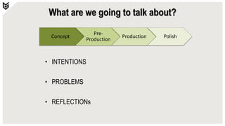 Concept
Pre-
Production
Production Polish
What are we going to talk about?
• INTENTIONS
• PROBLEMS
• REFLECTIONs
 