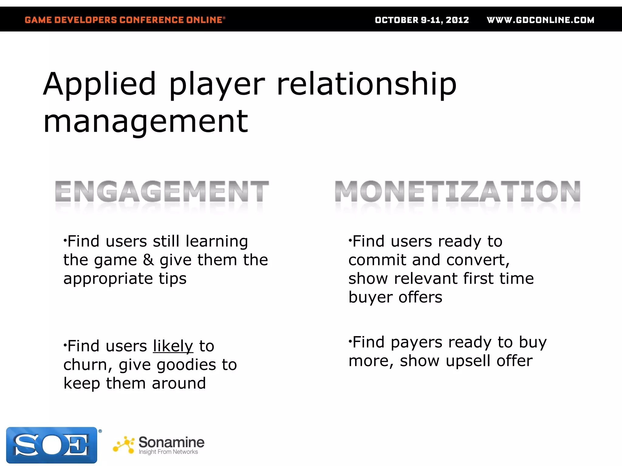 Applied player relationship
management


 •Findusers still learning   •Findusers ready to
 the game & give them the    commit and convert,
 appropriate tips            show relevant first time
                             buyer offers


 •Find                       •Find
                                 payers ready to buy
      users likely to
 churn, give goodies to      more, show upsell offer
 keep them around
 