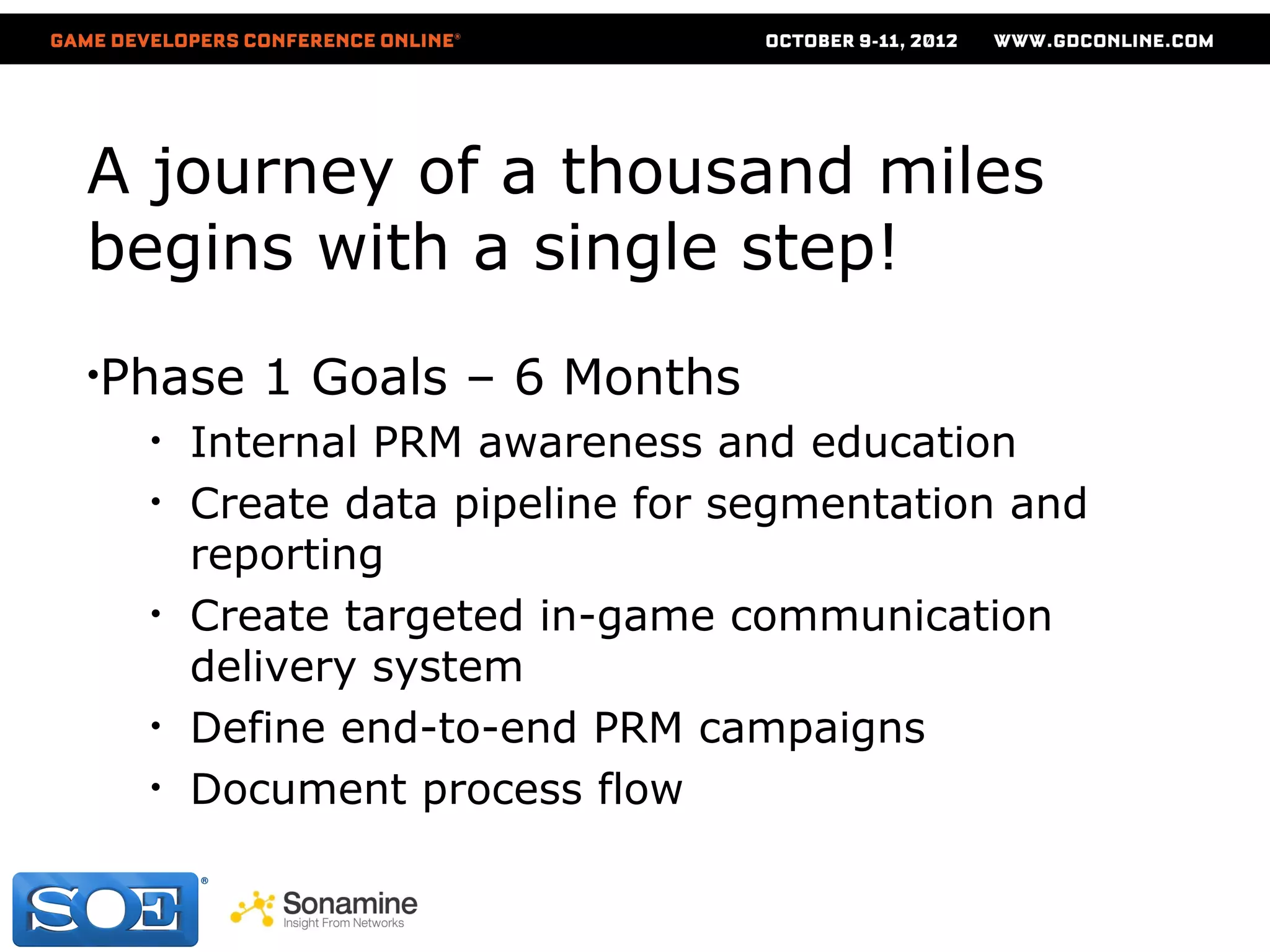 A journey of a thousand miles
begins with a single step!
•Phase   1 Goals – 6 Months
  •   Internal PRM awareness and education
  •   Create data pipeline for segmentation and
      reporting
  •   Create targeted in-game communication
      delivery system
  •   Define end-to-end PRM campaigns
  •   Document process flow
 