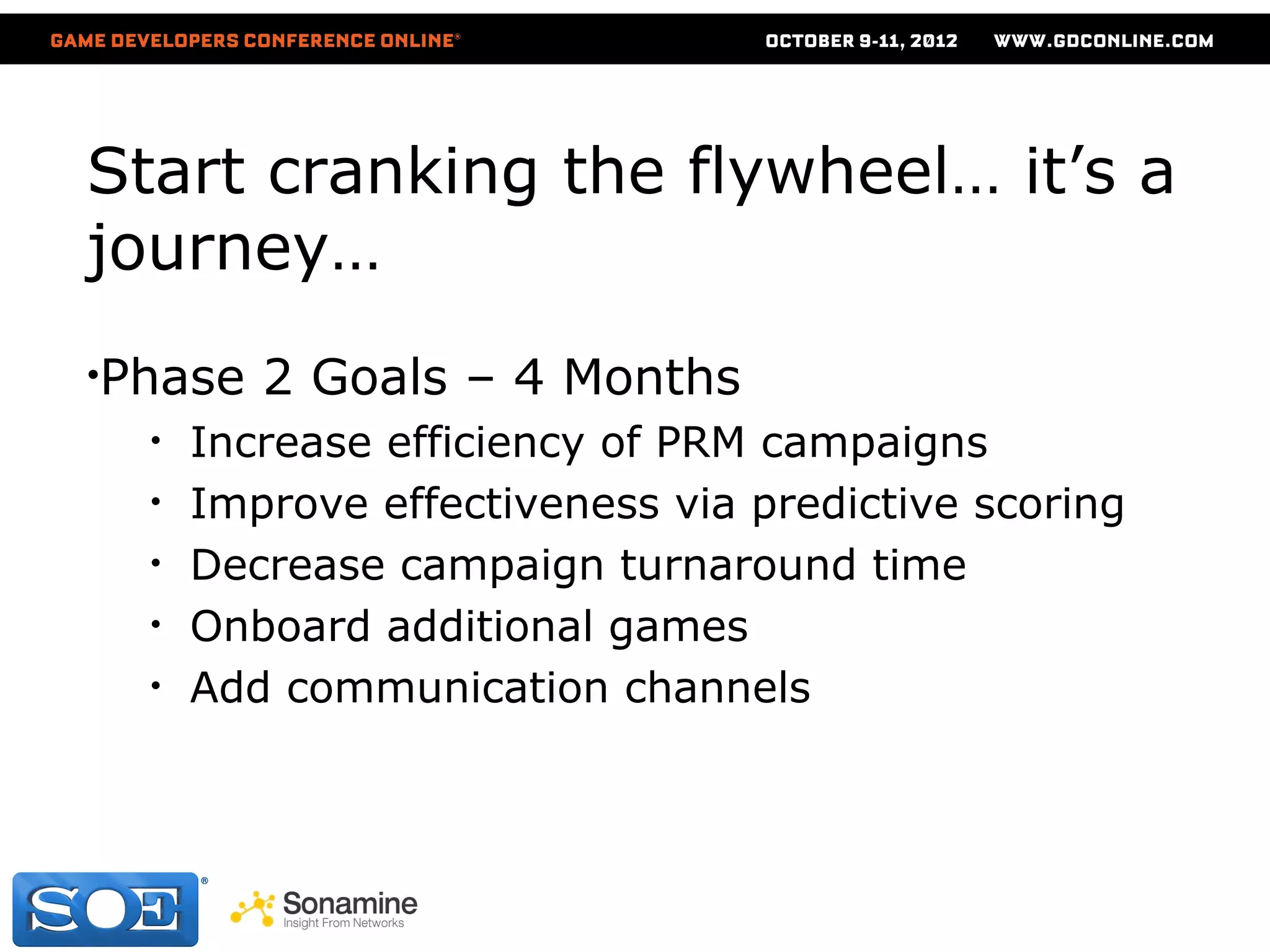 Start cranking the flywheel… it’s a
journey…
•Phase   2 Goals – 4 Months
  •   Increase efficiency of PRM campaigns
  •   Improve effectiveness via predictive scoring
  •   Decrease campaign turnaround time
  •   Onboard additional games
  •   Add communication channels
 