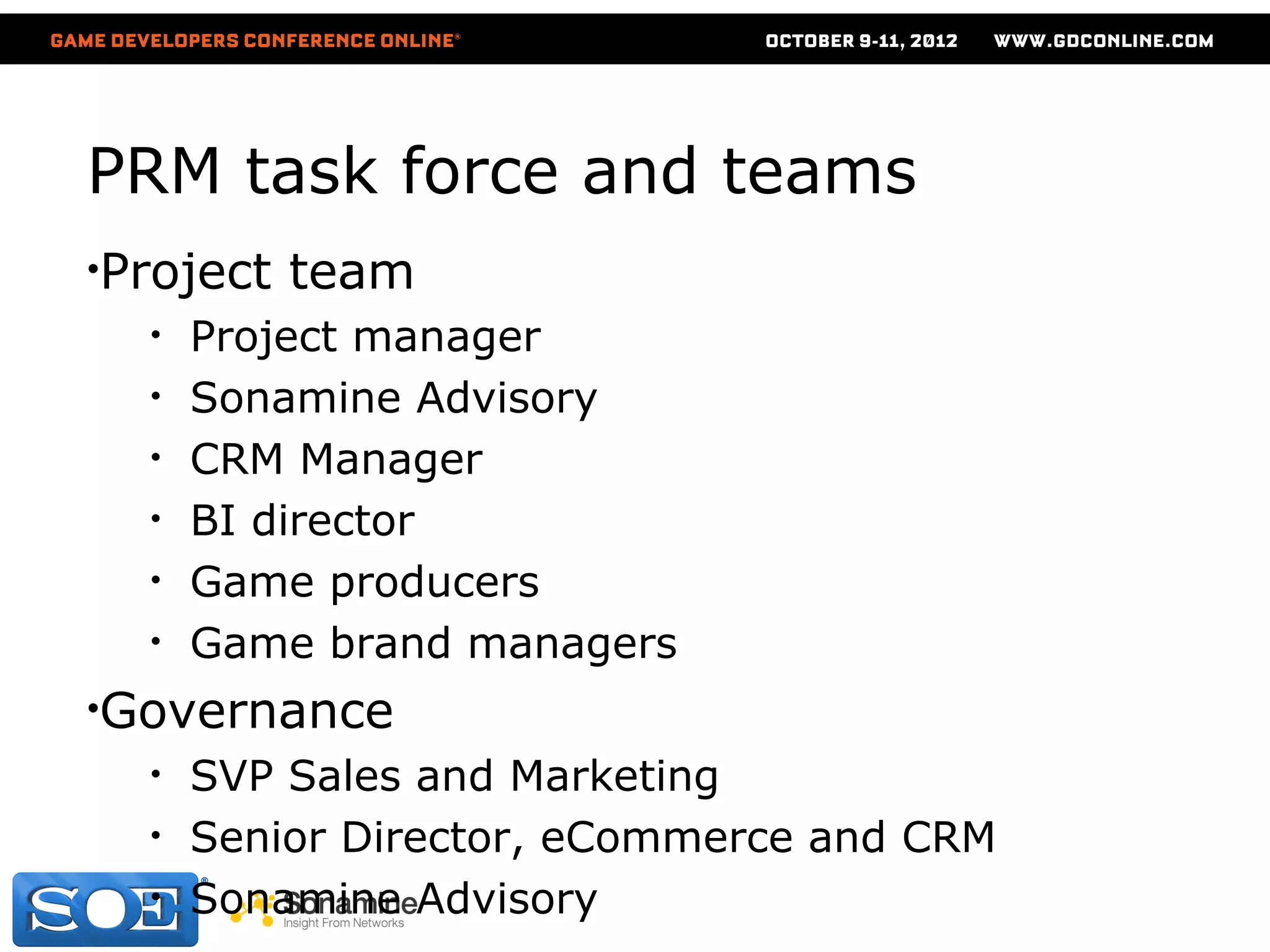 PRM task force and teams
•Project   team
  •   Project manager
  •   Sonamine Advisory
  •   CRM Manager
  •   BI director
  •   Game producers
  •   Game brand managers
•Governance
  •   SVP Sales and Marketing
  •   Senior Director, eCommerce and CRM
  •   Sonamine Advisory
 