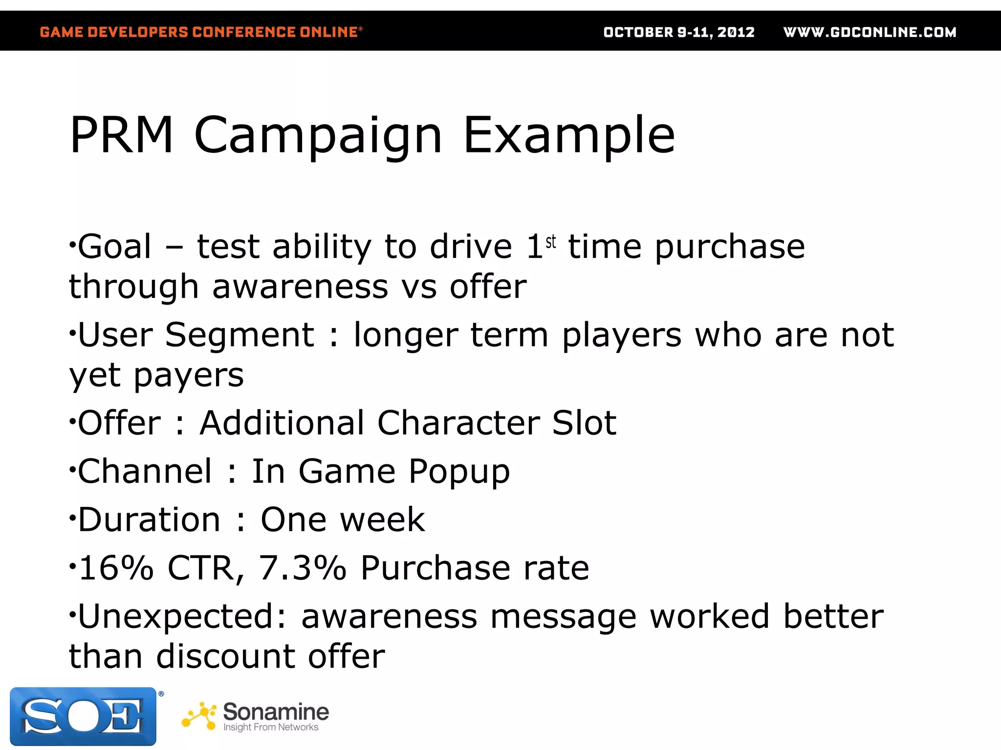 PRM Campaign Example

•Goal – test ability to drive 1st time purchase
through awareness vs offer
•User Segment : longer term players who are not
yet payers
•Offer : Additional Character Slot
•Channel : In Game Popup
•Duration : One week
•16% CTR, 7.3% Purchase rate
•Unexpected: awareness message worked better
than discount offer
 