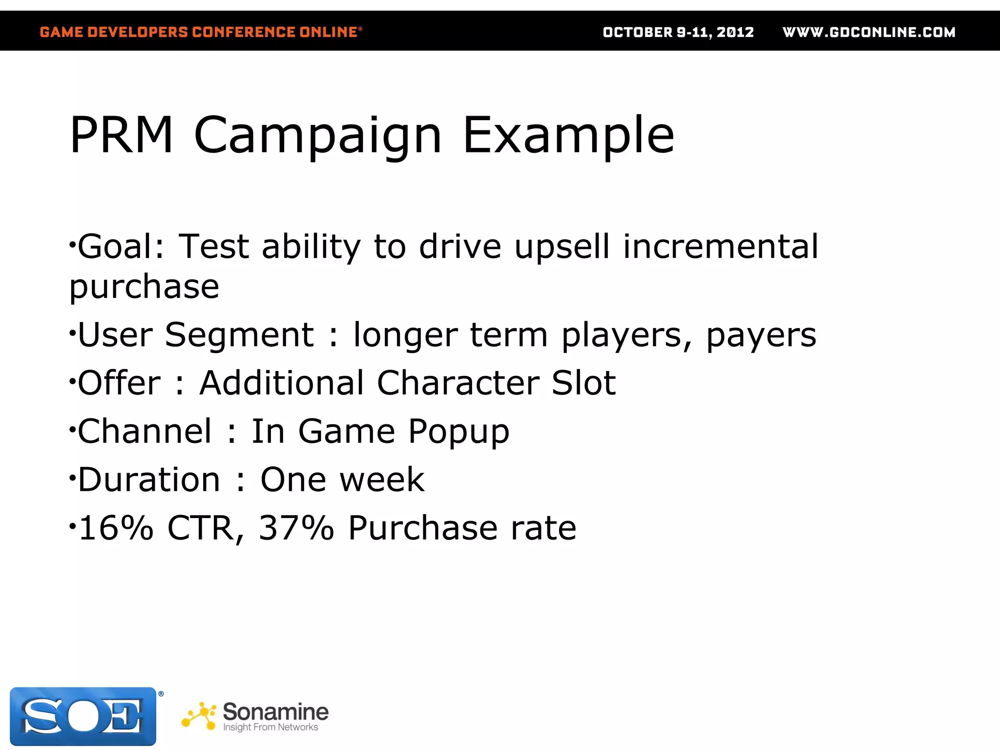 PRM Campaign Example

•Goal: Test ability to drive upsell incremental
purchase
•User Segment : longer term players, payers
•Offer : Additional Character Slot
•Channel : In Game Popup
•Duration : One week
•16% CTR, 37% Purchase rate
 