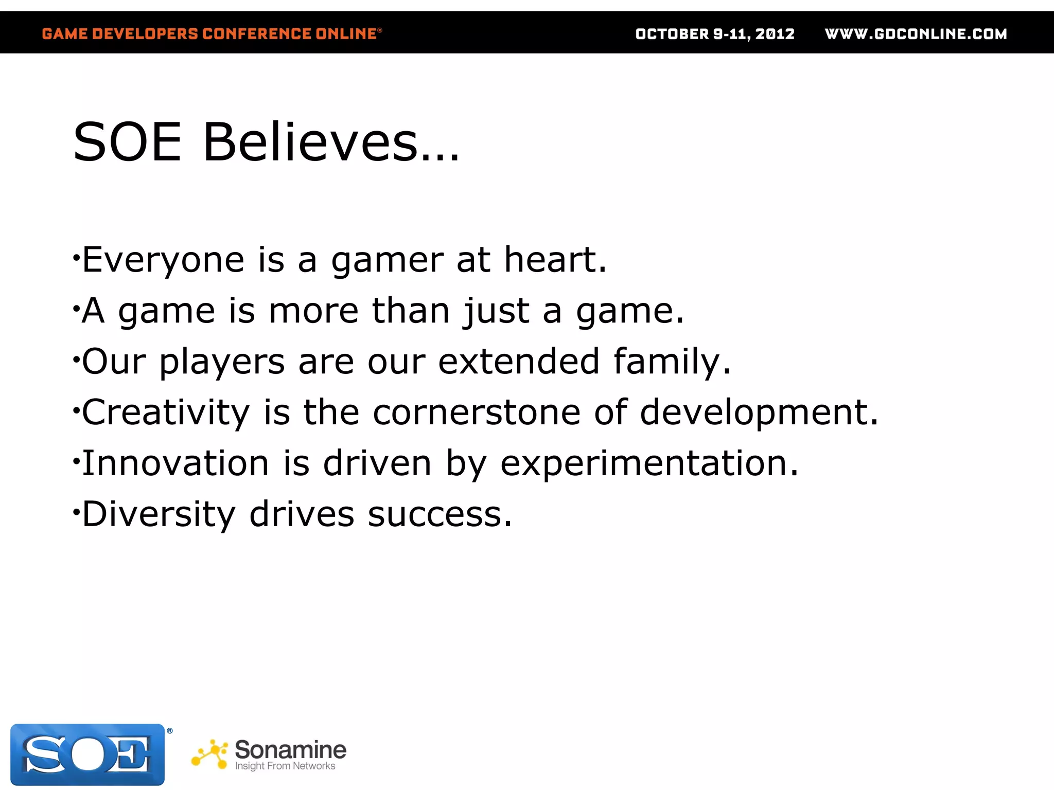 SOE Believes…

•Everyone   is a gamer at heart.
•A game is more than just a game.
•Our players are our extended family.
•Creativity is the cornerstone of development.
•Innovation is driven by experimentation.
•Diversity drives success.
 