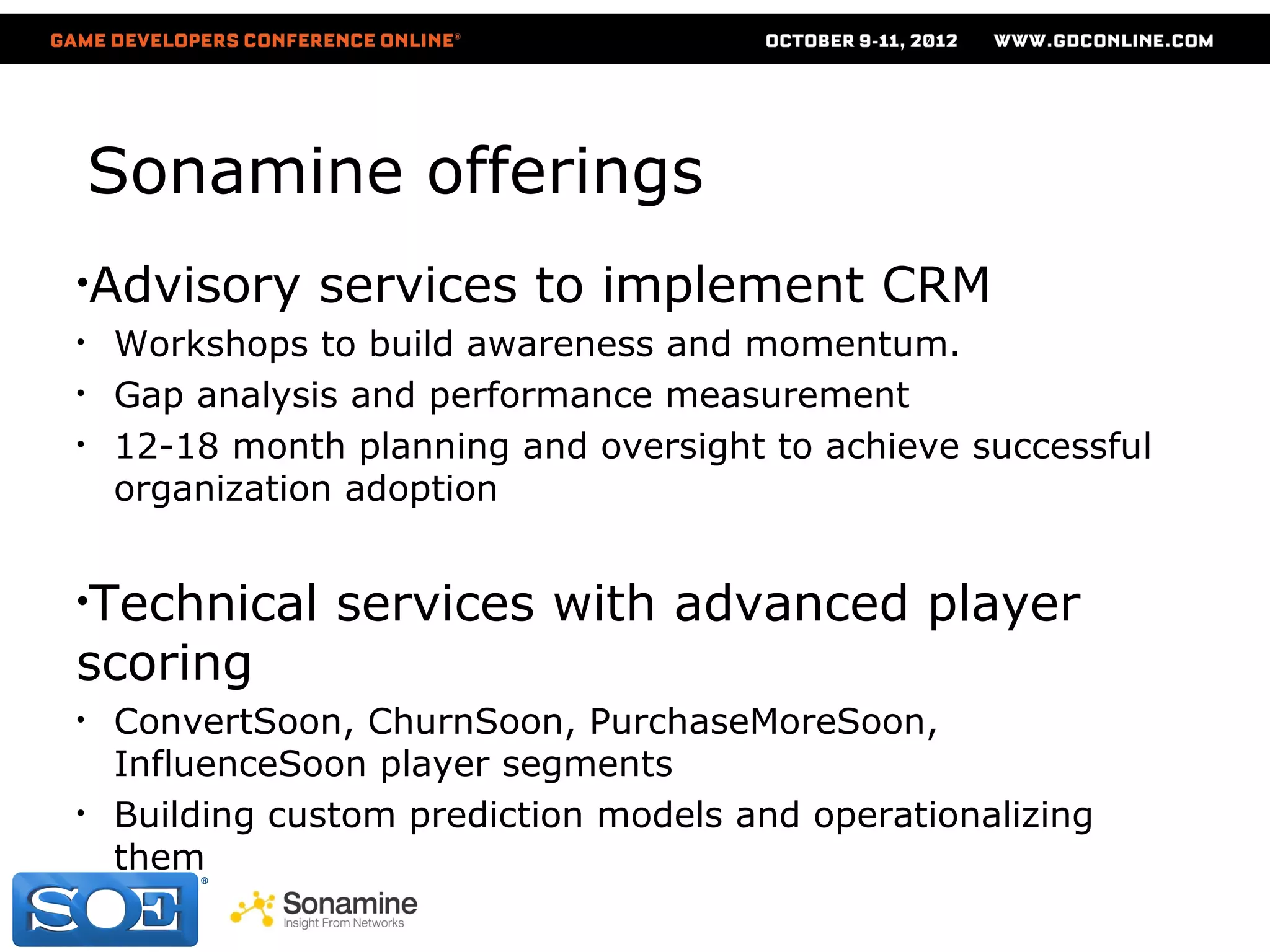 Sonamine offerings
•Advisory      services to implement CRM
•   Workshops to build awareness and momentum.
•   Gap analysis and performance measurement
•   12-18 month planning and oversight to achieve successful
    organization adoption


•Technical      services with advanced player
scoring
•   ConvertSoon, ChurnSoon, PurchaseMoreSoon,
    InfluenceSoon player segments
•   Building custom prediction models and operationalizing
    them

                           © 2009-11 Sonamine LLC.
 