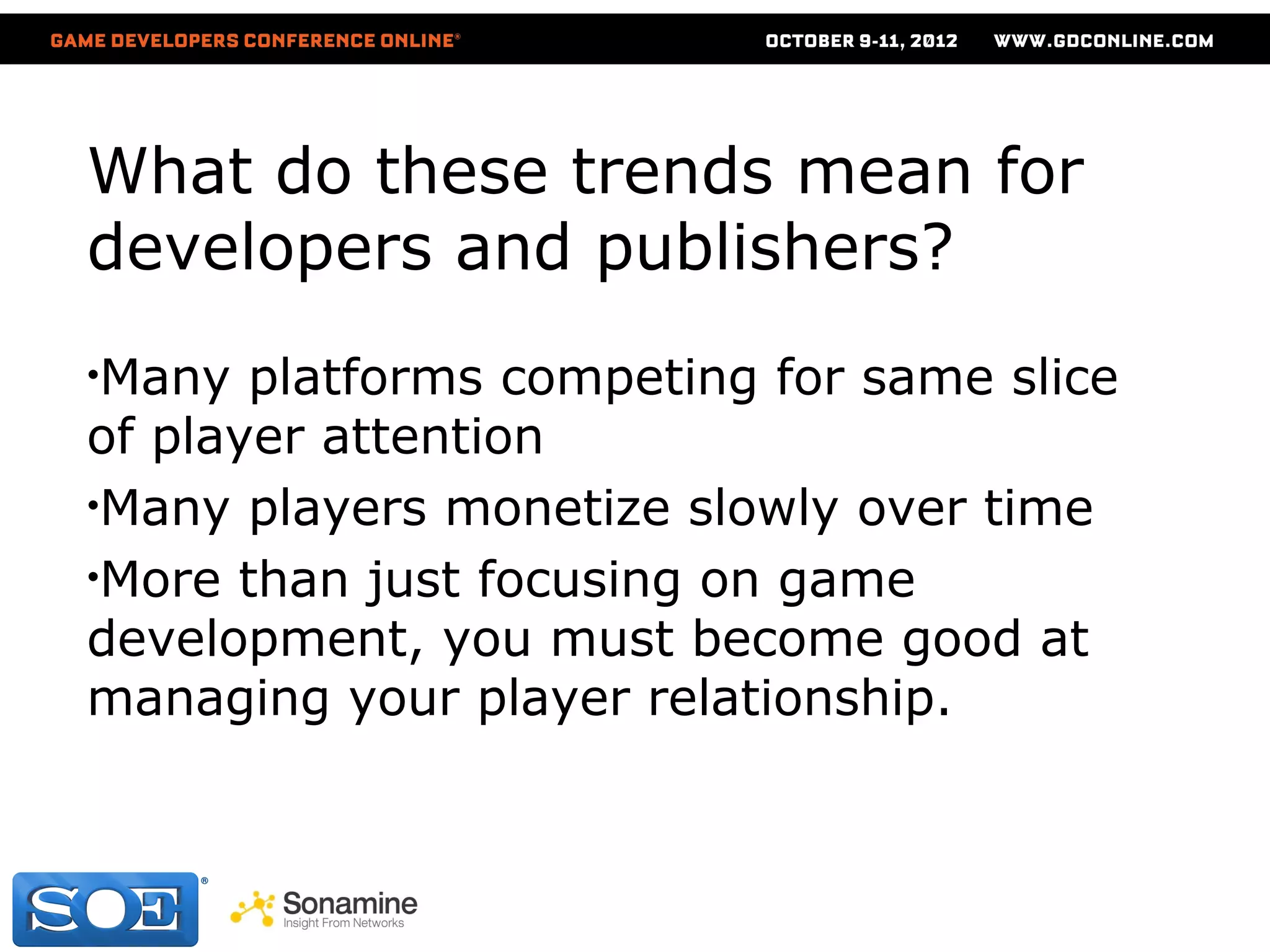 What do these trends mean for
developers and publishers?
•Many  platforms competing for same slice
of player attention
•Many players monetize slowly over time
•More than just focusing on game
development, you must become good at
managing your player relationship.
 