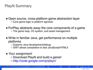 PlayN Summary


● Open source, cross-platform game abstraction layer
   ○ Core game logic is platform agnostic

● ForPlay ...