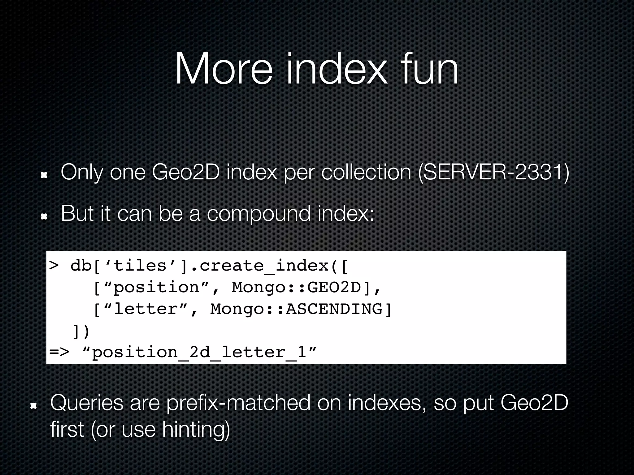 More index fun

 Only one Geo2D index per collection (SERVER-2331)
 But it can be a compound index:

> db[‘tiles’].create_index([
     [“position”, Mongo::GEO2D],
     [“letter”, Mongo::ASCENDING]
  ])
=> “position_2d_letter_1”

Queries are prefix-matched on indexes, so put Geo2D
first (or use hinting)
 
