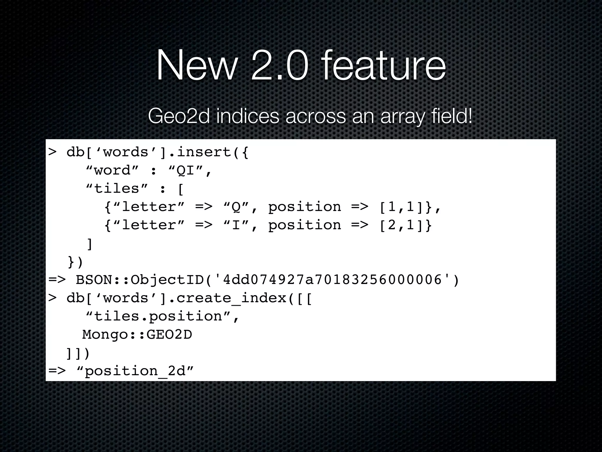 New 2.0 feature
          Geo2d indices across an array field!
> db[‘words’].insert({
     “word” : “QI”,
     “tiles” : [
       {“letter” => “Q”, position => [1,1]},
       {“letter” => “I”, position => [2,1]}
     ]
  })
=> BSON::ObjectID('4dd074927a70183256000006')
> db[‘words’].create_index([[
     “tiles.position”,
    Mongo::GEO2D
  ]])
=> “position_2d”
 