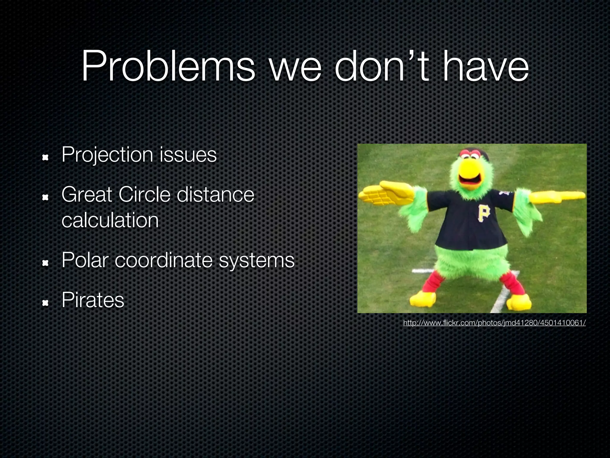 Problems we don’t have
Projection issues
Great Circle distance
calculation
Polar coordinate systems
Pirates
                           http://www.flickr.com/photos/jmd41280/4501410061/
 