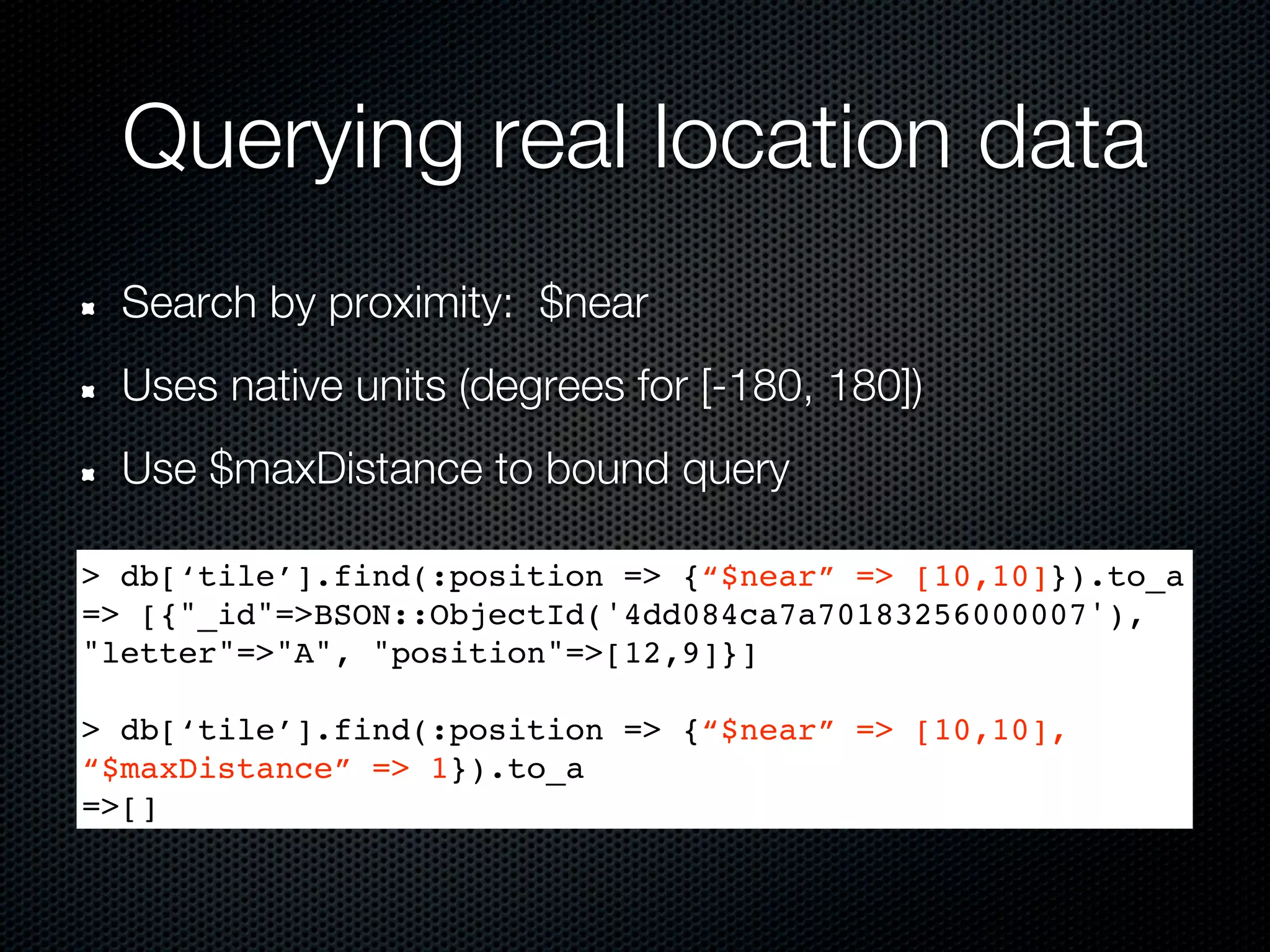 Querying real location data
  Search by proximity: $near
  Uses native units (degrees for [-180, 180])
  Use $maxDistance to bound query

> db[‘tile’].find(:position => {“$near” => [10,10]}).to_a
=> [{"_id"=>BSON::ObjectId('4dd084ca7a70183256000007'),
"letter"=>"A", "position"=>[12,9]}]

> db[‘tile’].find(:position => {“$near” => [10,10],
“$maxDistance” => 1}).to_a
=>[]
 