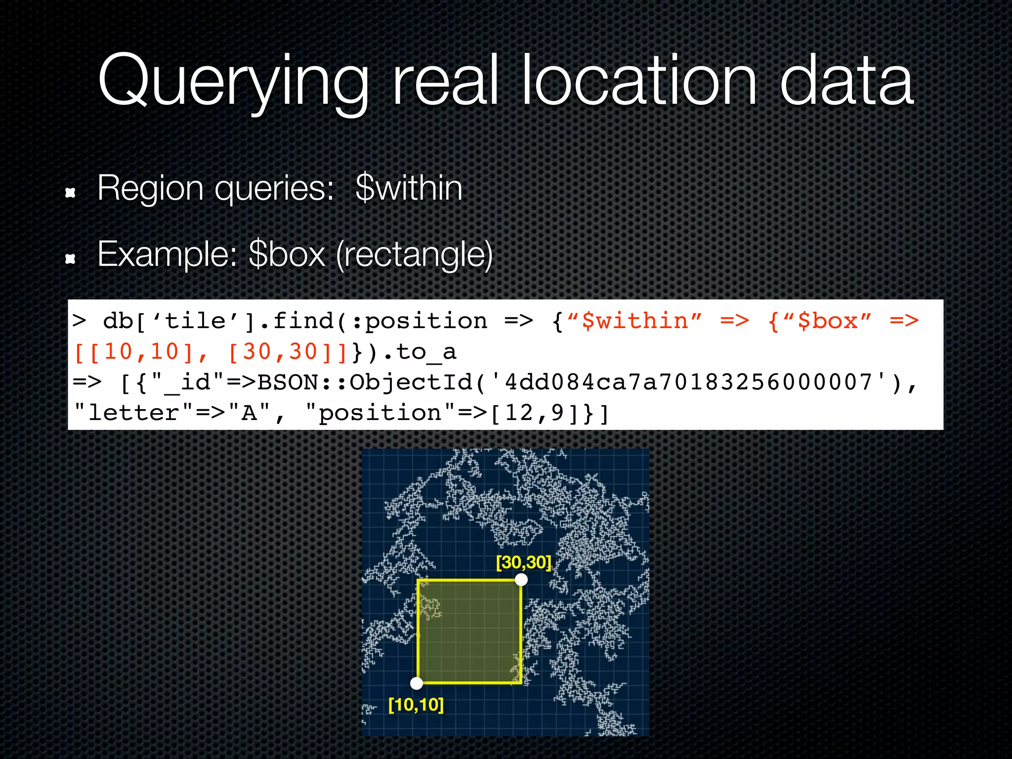 Querying real location data
 Region queries: $within
 Example: $box (rectangle)
> db[‘tile’].find(:position => {“$within” => {“$box” =>
[[10,10], [30,30]]}).to_a
=> [{"_id"=>BSON::ObjectId('4dd084ca7a70183256000007'),
"letter"=>"A", "position"=>[12,9]}]




                              [30,30]




                    [10,10]
 