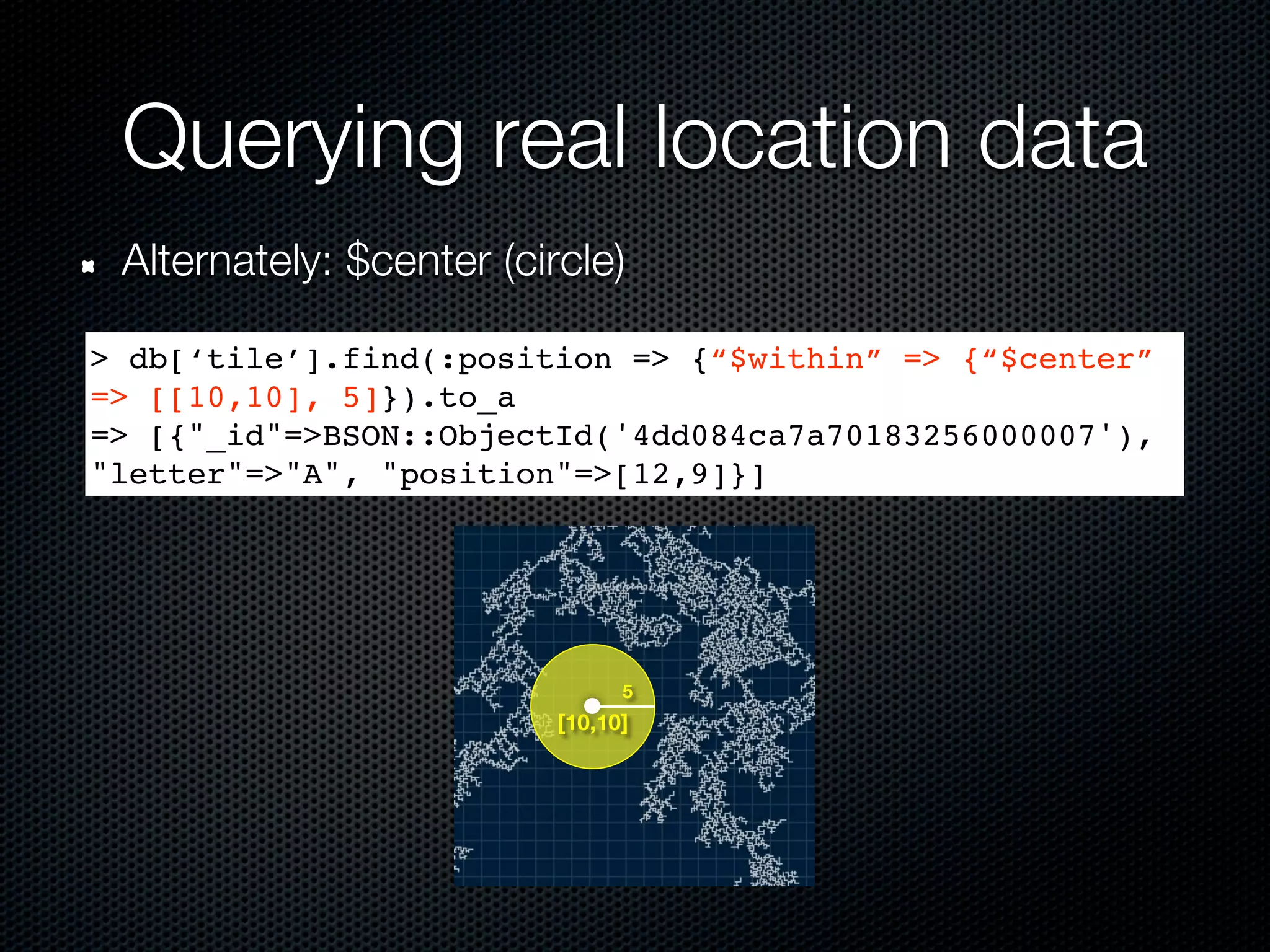 Querying real location data
 Alternately: $center (circle)

> db[‘tile’].find(:position => {“$within” => {“$center”
=> [[10,10], 5]}).to_a
=> [{"_id"=>BSON::ObjectId('4dd084ca7a70183256000007'),
"letter"=>"A", "position"=>[12,9]}]




                                5
                          [10,10]
 