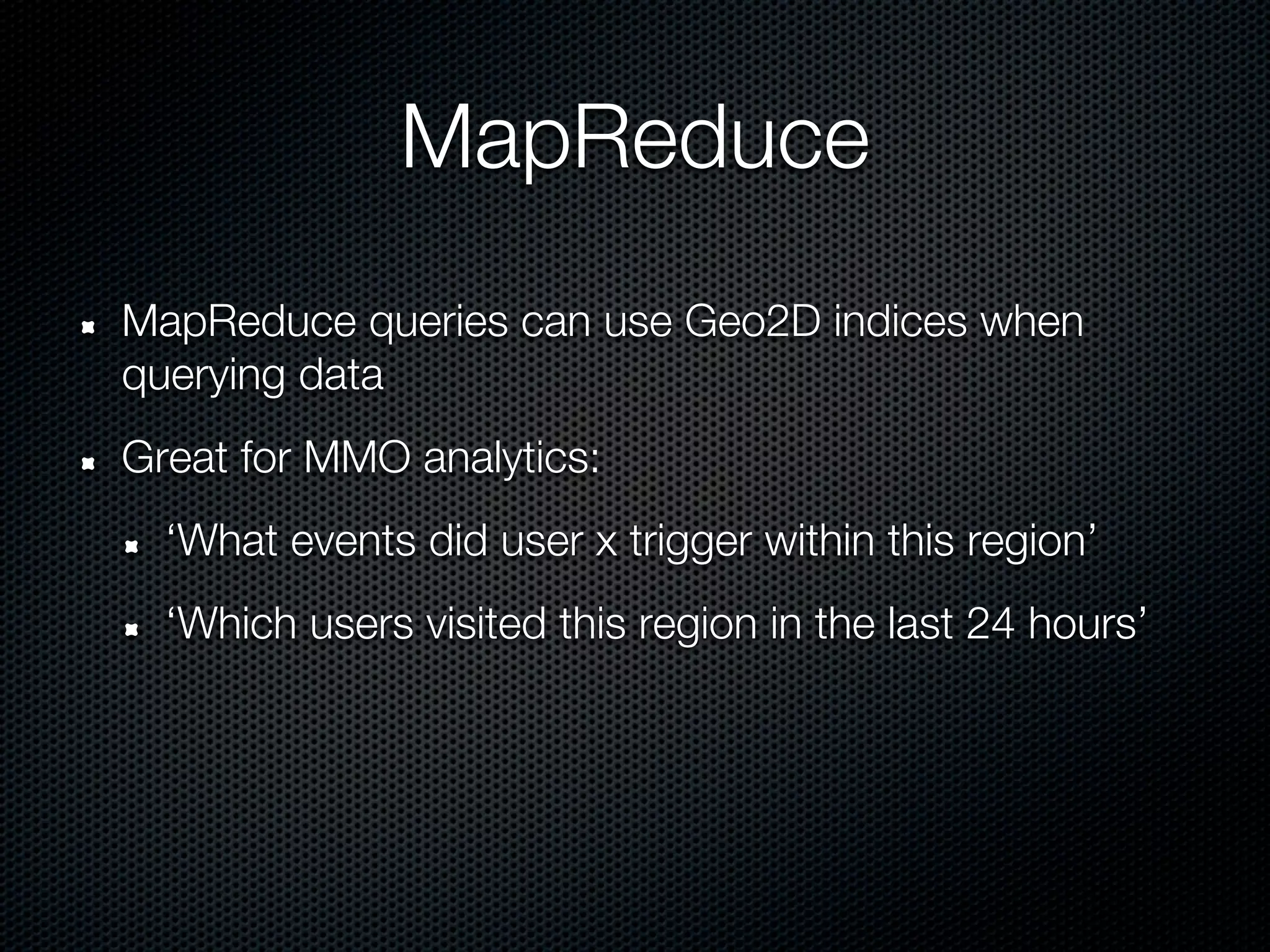 MapReduce
MapReduce queries can use Geo2D indices when
querying data
Great for MMO analytics:
  ‘What events did user x trigger within this region’
  ‘Which users visited this region in the last 24 hours’
 