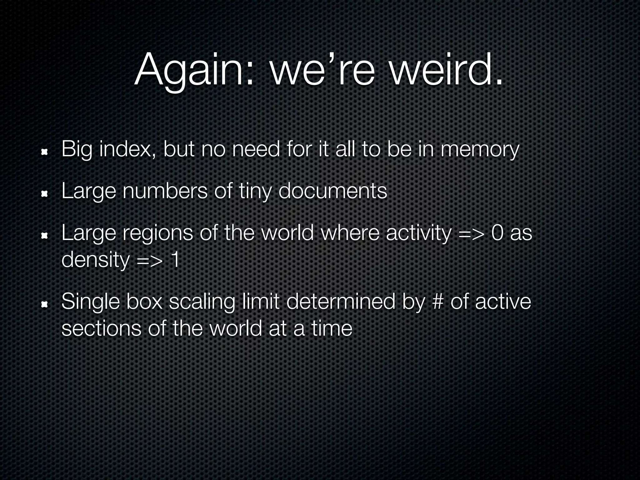 Again: we’re weird.
Big index, but no need for it all to be in memory
Large numbers of tiny documents
Large regions of the world where activity => 0 as
density => 1
Single box scaling limit determined by # of active
sections of the world at a time
 