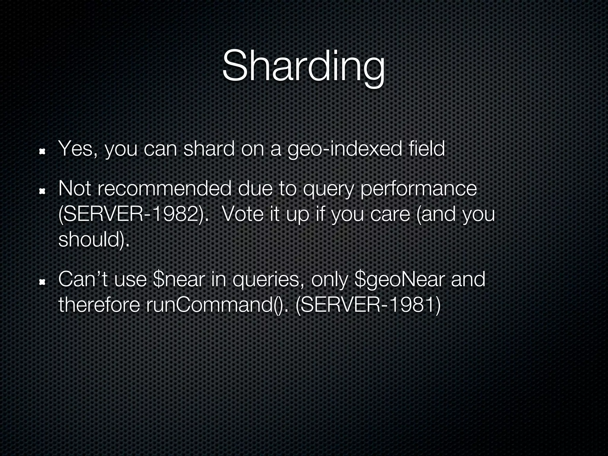 Sharding
Yes, you can shard on a geo-indexed field
Not recommended due to query performance
(SERVER-1982). Vote it up if you care (and you
should).
Can’t use $near in queries, only $geoNear and
therefore runCommand(). (SERVER-1981)
 
