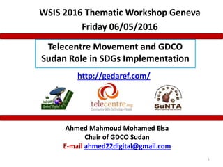 Ahmed Mahmoud Mohamed Eisa
Chair of GDCO Sudan
E-mail ahmed22digital@gmail.com
Telecentre Movement and GDCO
Sudan Role in SDGs Implementation
1
http://gedaref.com/
WSIS 2016 Thematic Workshop Geneva
Friday 06/05/2016
 
