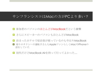 サンフランシスコはMacの方がPCより多い？
 参加者のパソコンのほとんどがMacBookだという衝撃
 さらにスピーカーのパソコンもほとんどがMacBook
 泊まったホテルで宿泊客が使っているのもやはりMacBook
 帰りのタクシーの運転手さんもAppleファンらしくMacやiPhoneの
話をしていた
 初代だけどMacBook Airを持って行ってよかった…
 