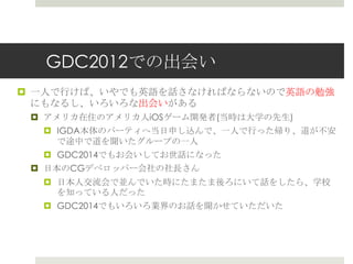 GDC2012での出会い
 一人で行けば、いやでも英語を話さなければならないので英語の勉強
にもなるし、いろいろな出会いがある
 アメリカ在住のアメリカ人iOSゲーム開発者(当時は大学の先生)
 IGDA本体のパーティへ当日申し込んで、一人で行った帰り、道が不安
で途中で道を聞いたグループの一人
 GDC2014でもお会いしてお世話になった
 日本のCGデベロッパー会社の社長さん
 日本人交流会で並んでいた時にたまたま後ろにいて話をしたら、学校
を知っている人だった
 GDC2014でもいろいろ業界のお話を聞かせていただいた
 