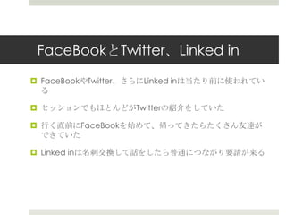 FaceBookとTwitter、Linked in
 FaceBookやTwitter、さらにLinked inは当たり前に使われてい
る
 セッションでもほとんどがTwitterの紹介をしていた
 行く直前にFaceBookを始めて、帰ってきたらたくさん友達が
できていた
 Linked inは名刺交換して話をしたら普通につながり要請が来る
 