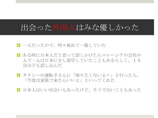 出会った外国人はみな優しかった
 一人だったので、時々疲れて一服していた
 ある時に日本人だと思って話しかけたらマレーシアの会社の
人で一人は日本に少し留学していたこともあるらしく、１５
分ほども話し込んだ
 タクシーの運転手さんに「帰りたくないよ〜」と行ったら、
「今度は家族で来たらいいよ」といってくれた
 日本人はいい出会いもあったけど、そうでないこともあった
 
