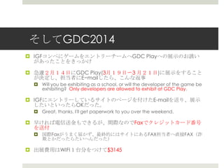 そしてGDC2014
 IGFコンペにゲームをエントリーチームへGDC Playへの展示のお誘い
があったことをきっかけ
 急遽２月１４日にGDC Play(3月１９日〜3 月２１日)に展示をすること
が決定し、担当者にE−mailしたら、こんな返事
 Will you be exhibiting as a school, or will the developer of the game be
exhibiting? Only developers are allowed to exhibit at GDC Play.
 IGFにエントリーしているサイトのページを付けたE-mailを送り、展示
したいといったらOKだった。
 Great, thanks. I'll get paperwork to you over the weekend.
 早ければ電信送金もできるが、間際なのでFaxでクレジットカード番号
を送付
 国際Faxがうまく届かず、最終的にはサイトにあるFAX担当者へ直接FAX（詐
欺とかだったらたいへんだった）
 出展費用はWIFI１台分をつけて$3145
 