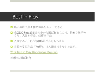 Best in Play
 展示者につき１作品がエントリーできる
 全GDC Play展示者の中から選ばれるもので、約６０展示の
うち、入選８作品、佳作８作品
 入選すると、GDC2015のパスがもらえる
 当校の学生作品「Pafffy」は入選はできなかったが、
2014 Best in Play Honorable Mention
(佳作)に選ばれた
 