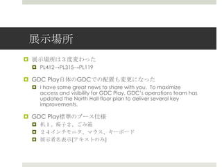 展示場所
 展示場所は３度変わった
 PL412→PL315→PL119
 GDC Play自体のGDCでの配置も変更になった
 I have some great news to share with you. To maximize
access and visibility for GDC Play, GDC’s operations team has
updated the North Hall floor plan to deliver several key
improvements.
 GDC Play標準のブース仕様
 机１、椅子２、ごみ箱
 ２４インチモニタ、マウス、キーボード
 展示者名表示(テキストのみ)
 