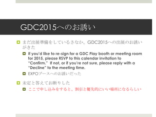 GDC2015へのお誘い
 まだ出展準備をしているさなか、GDC2015への出展のお誘い
がきた
 If you’d like to re-sign for a GDC Play booth or meeting room
for 2015, please RSVP to this calendar invitation to
“Confirm.” If not, or if you’re not sure, please reply with a
“Decline” to the meeting time.
 EXPOブースへのお誘いだった
 未定と答えてお断りした
 ここで申し込みをすると、割引と優先的にいい場所になるらしい
 