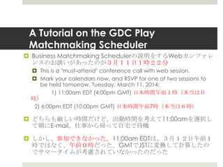 A Tutorial on the GDC Play
Matchmaking Scheduler
 Business Matchmaking Schedulerの説明をするWebカンファレ
ンスのお誘いがあったのが３月１１日１時２２分
 This is a "must-attend" conference call with web session.
 Mark your calendars now, and RSVP for one of two sessions to
be held tomorrow, Tuesday, March 11, 2014:
1) 11:00am EDT (4:00pm GMT) 日本時間午前１時（本当は０
時）
2) 6:00pm EDT (10:00pm GMT) 日本時間午前7時（本当は６時）
 どちらも厳しい時間だけど、出勤時間を考えて11:00amを選択し
て朝にE-mail、仕事から帰って自宅で待機
 しかし、参加できなかった。11:00am EDTは、３月１２日午前１
時ではなく、午前０時だった。GMTでJSTに変換して計算したの
でサマータイムが考慮されていなかったのだった
 