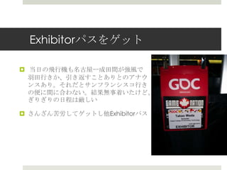Exhibitorパスをゲット
 当日の飛行機も名古屋ー成田間が強風で
羽田行きか、引き返すことありとのアナウ
ンスあり。それだとサンフランシスコ行き
の便に間に合わない。結果無事着いたけど、
ぎりぎりの日程は厳しい
 さんざん苦労してゲットし他Exhibitorパス
 