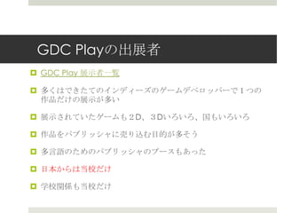 GDC Playの出展者
 GDC Play 展示者一覧
 多くはできたてのインディーズのゲームデベロッパーで１つの
作品だけの展示が多い
 展示されていたゲームも２D、３Dいろいろ、国もいろいろ
 作品をパブリッシャに売り込む目的が多そう
 多言語のためのパブリッシャのブースもあった
 日本からは当校だけ
 学校関係も当校だけ
 
