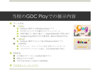 当校のGDC Playでの展示内容
 ゲーム作品
 「Pafffy」
 Surfaceで動作するWindows Storeアプリ
 声や音でキャラクタを操作するアクションゲーム
 周囲が騒がしい場合に備えて、Leap Motion版も同時に展示
 Imagine Cup 2013日本大会優秀賞。Best in Play佳作作品
 「Join us」
 Surfaceで動作する２人で遊ぶWindows Storeアプリ
 「CUPYPA」
 タブレット、スマートフォン向け２Dアクションゲーム
 マルチプラットフォーム対応、今回はiPad Miniで展示
 CG作品
 白川郷をモチーフにしたUnity用 3Dモデル
 Unity上のモデル表示
 学生自身が作成した英語での説明資料。
 学生作品トレーラービデオ
 