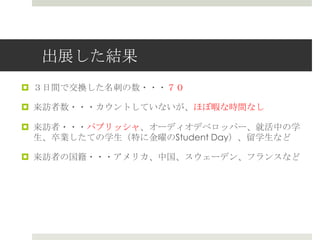 出展した結果
 ３日間で交換した名刺の数・・・７０
 来訪者数・・・カウントしていないが、ほぼ暇な時間なし
 来訪者・・・パブリッシャ、オーディオデベロッパー、就活中の学
生、卒業したての学生（特に金曜のStudent Day）、留学生など
 来訪者の国籍・・・アメリカ、中国、スウェーデン、フランスなど
 