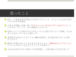 思ったこと
 時々、日本語を話す外国人の方がいてびっくり。そういった方は日本び
いきでかなり好意的
 日本でのTGSとは違い多くのデベロッパーの方々にゲームをプレイして
いただき、けっこう、良い評価をいただいた
 CGムービーも３Dモデルも学生レベルとは思えないという評価、立ち止
まって見入っている人も多かった
 来訪者は日本からと言ってもも概ね好意的。名古屋は知らない人が多
かったけど
 海外で仕事をされている日本人の方からかも、海外向けにパブリッシュ
していくのがいいよなどとアドバイスを頂いた
 日本人はお知り合いを除いてほぼ素通り。目的が違うので仕方ない？
 
