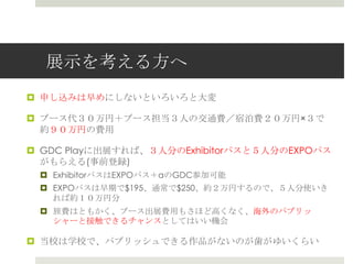 展示を考える方へ
 申し込みは早めにしないといろいろと大変
 ブース代３０万円＋ブース担当３人の交通費／宿泊費２０万円×３で
約９０万円の費用
 GDC Playに出展すれば、３人分のExhibitorパスと５人分のEXPOパス
がもらえる(事前登録)
 ExhibitorパスはEXPOパス＋αのGDC参加可能
 EXPOパスは早期で$195、通常で$250、約２万円するので、５人分使いき
れば約１０万円分
 旅費はともかく、ブース出展費用もさほど高くなく、海外のパブリッ
シャーと接触できるチャンスとしてはいい機会
 当校は学校で、パブリッシュできる作品がないのが歯がゆいくらい
 