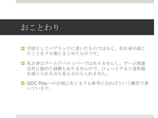 おことわり
 学校としてパブリックに書いたものではなく、私自身が感じ
たことをメモ風にまとめたものです。
 私自身はゲームデベロッパーではありませんし、ゲーム関連
会社に勤めた経験もありませんので、ひょっとすると違和感
を感じられる方も見えるかもしれません。
 GDC Playへの出展にあくまでも参考になればという趣旨で書
いています。
 