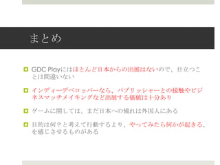 まとめ
 GDC Playにはほとんど日本からの出展はないので、目立つこ
とは間違いない
 インディーデベロッパーなら、パブリッシャーとの接触やビジ
ネスマッチメイキングなど出展する価値は十分あり
 ゲームに関しては、まだ日本への憧れは外国人にある
 目的は何？と考えて行動するより、やってみたら何かが起きる、
を感じさせるものがある
 